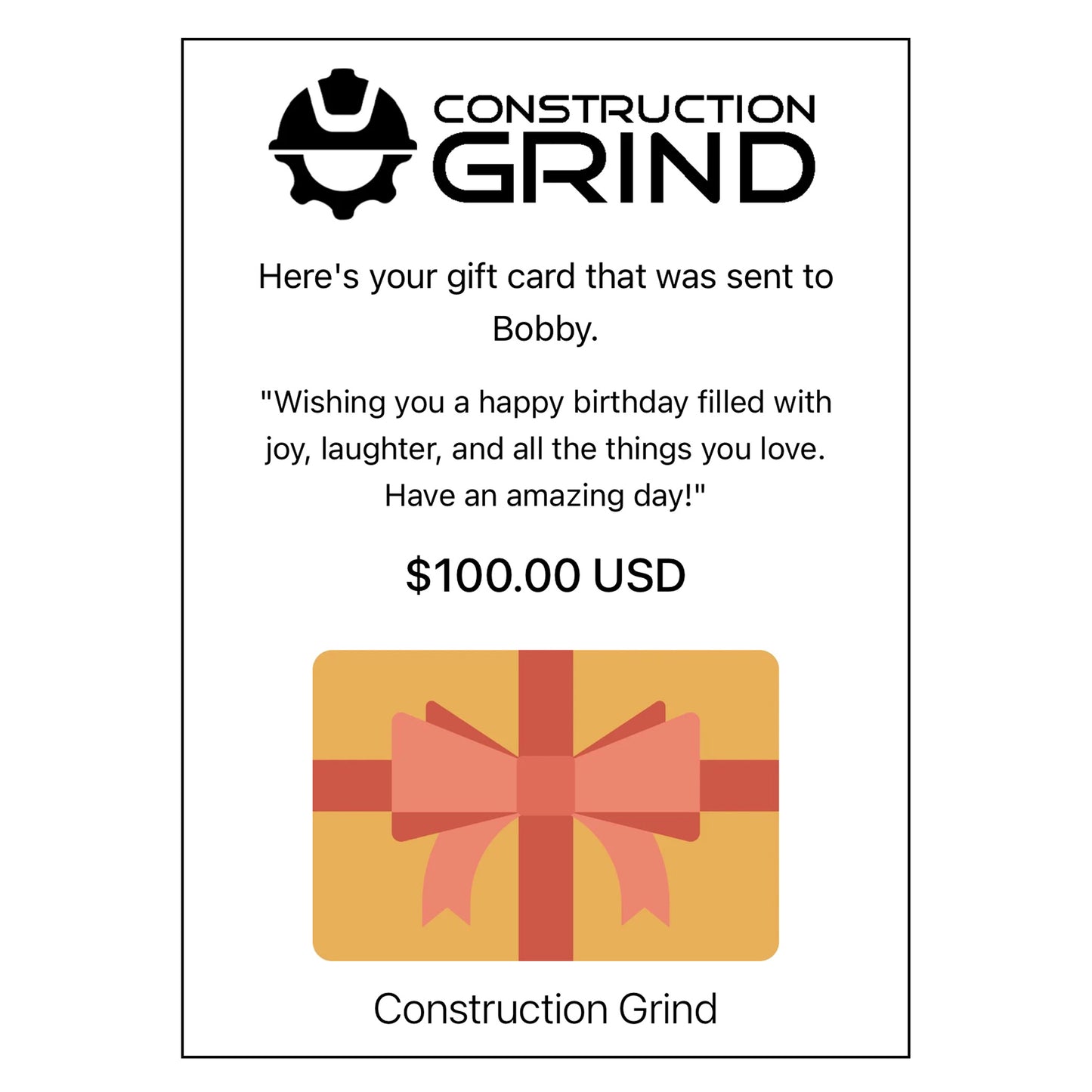 Construction Grind Electronic Gift Cards are the ideal solution for finding the perfect gift for that hard-to-shop-for special person who's working in any sector of the construction industry. Our gift cards are available in convenient increments of $10, $25, $50, $75, and $100. Gift cards are electronic and are sent to your recipient via email, including a personalized message from you.